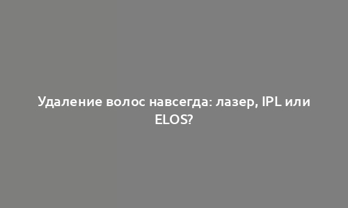 Удаление волос навсегда: лазер, IPL или ELOS?