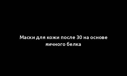 Маски для кожи после 30 на основе яичного белка