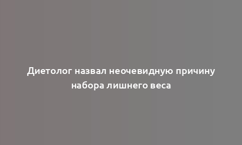 Диетолог назвал неочевидную причину набора лишнего веса