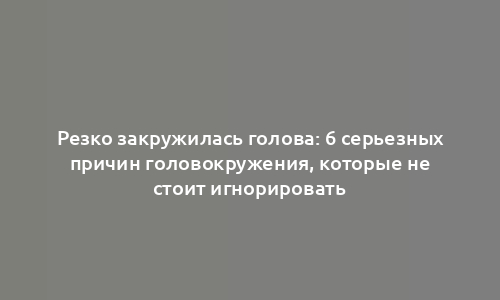 Резко закружилась голова: 6 серьезных причин головокружения, которые не стоит игнорировать