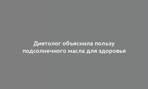 Диетолог объяснила пользу подсолнечного масла для здоровья