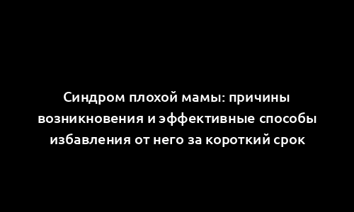 Синдром плохой мамы: причины возникновения и эффективные способы избавления от него за короткий срок