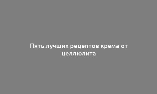 Пять лучших рецептов крема от целлюлита