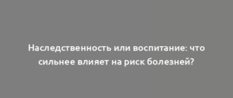 Наследственность или воспитание: что сильнее влияет на риск болезней?