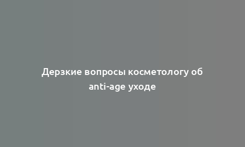 Дерзкие вопросы косметологу об anti-age уходе