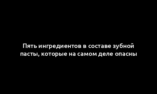 Пять ингредиентов в составе зубной пасты, которые на самом деле опасны