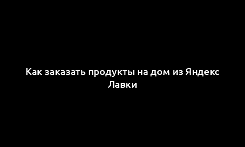 Как заказать продукты на дом из Яндекс Лавки