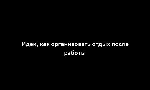 Идеи, как организовать отдых после работы