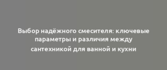 Выбор надёжного смесителя: ключевые параметры и различия между сантехникой для ванной и кухни