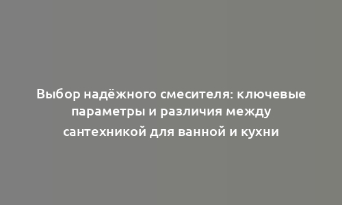 Выбор надёжного смесителя: ключевые параметры и различия между сантехникой для ванной и кухни