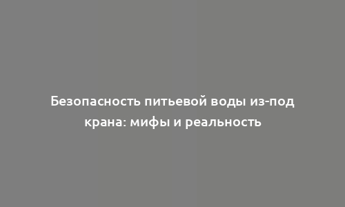 Безопасность питьевой воды из-под крана: мифы и реальность