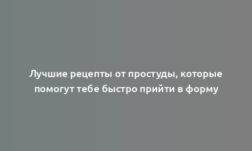 Лучшие рецепты от простуды, которые помогут тебе быстро прийти в форму