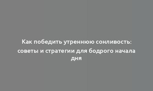 Как победить утреннюю сонливость: советы и стратегии для бодрого начала дня