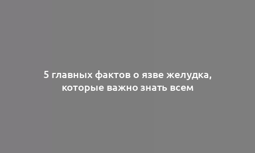 5 главных фактов о язве желудка, которые важно знать всем